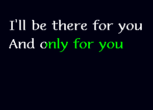 I'll be there for you
And only for you