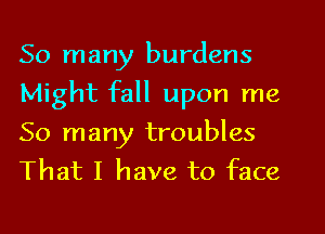 So many burdens
Might fall upon me
So many troubles
That I have to face