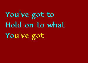 You've got to
Hold on to what

You've got