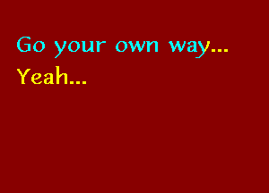 Go your own way...
Yeah...