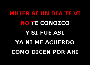 MUJER SI UN DIA TE VI
N0 TE CONOZCO
Y SI FUE ASI
YA NI ME ACUERDO
COMO DICEN POR AHI