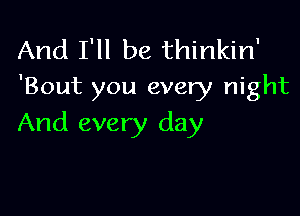 And I'll be thinkin'
'Bout you every night

And every day