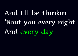 And I'll be thinkin'
'Bout you every night

And every day
