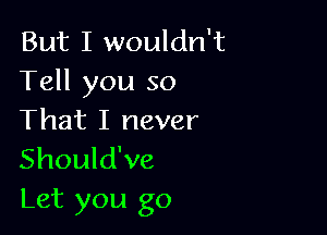 But I wouldn't
Tell you so

That I never
Should've
Let you go