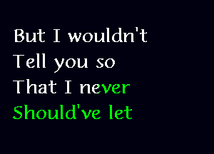 But I wouldn't
Tell you so

That I never
Should've let