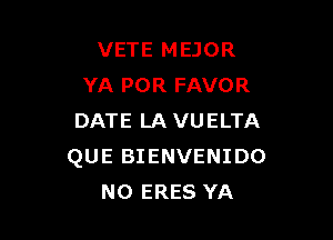 VETE MEJOR
YA POR FAVOR

DATE LAVUELTA
QUE BIENVENIDO
NO ERES YA