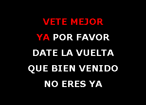 VETE MEJOR
YA POR FAVOR

DATE LAVUELTA
QUE BIEN VENIDO
NO ERES YA