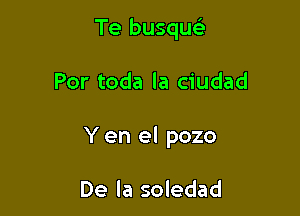 Te busqu

Por toda la ciudad

Y en el pozo

De la soledad