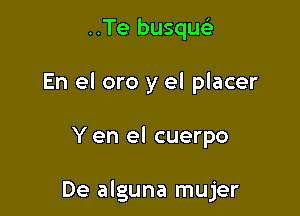 ..Te busquc
En el oro y el placer

Y en el cuerpo

De alguna mujer