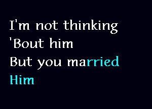 I'm not thinking
'Bout him

But you married
Him