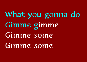 What you gonna do
Gimme gimme

Gimme some
Gimme some