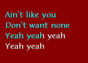 Ain't like you
Don't want none

Yeah yeah yeah
Yeah yeah