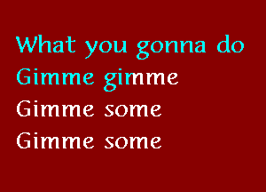 What you gonna do
Gimme gimme

Gimme some
Gimme some