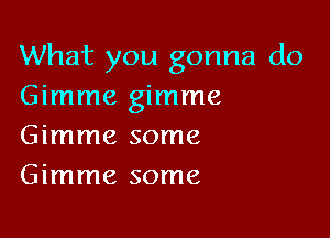 What you gonna do
Gimme gimme

Gimme some
Gimme some