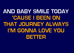 AND BABY SMILE TODAY
'CAUSE I BEEN ON
THAT JOURNEY ALWAYS
I'M GONNA LOVE YOU
BETTER