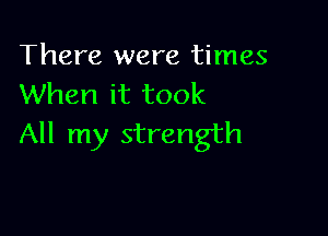 There were times
When it took

All my strength