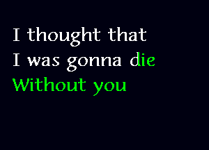 I thought that
I was gonna die

Without you