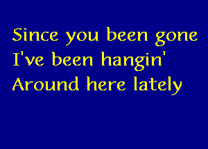 Since you been gone
I've been hangin'

Around here lately