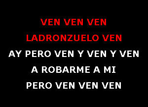 VEN VEN VEN
LADRONZUELO VEN
AY PERO VEN Y VEN Y VEN
A ROBARME A MI
PERO VEN VEN VEN