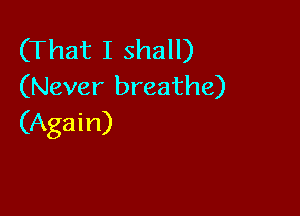 (That I shall)
(Never breathe)

(Again)