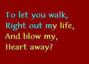 To let you walk,
Right out my life,

And blow my,
Heart away?