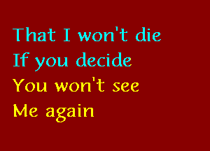 That I won't die
If you decide

You won't see
Me again