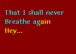 That I shall never
Breathe again

Hey...