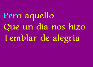 Pero aquello
Que un dia nos hizo

Temblar de alegria