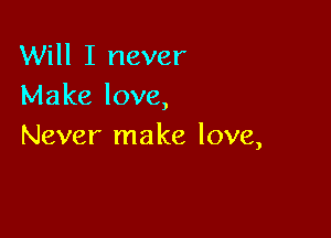 Will I never
Make love,

Never make love,