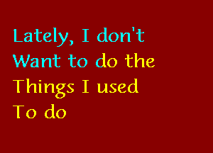 Lately, I don't
Want to do the

Things I used
To do