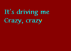 It's driving me
Crazy, crazy