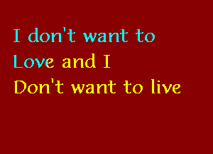 I don't want to
Love and I

Don't want to live