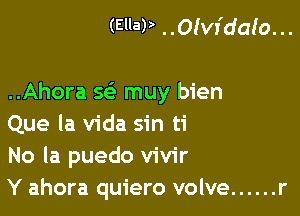 (Ella? ..Olvr'dalo. ..

..Ahora w muy bien

Que la Vida sin ti
No la puedo vivir
Y ahora quiero volve ...... r