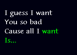 I guess I want
You so bad

Cause all I want
Is...