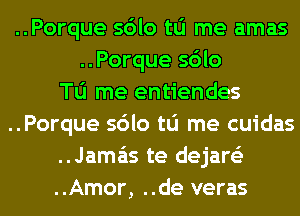 ..Porque sdlo tu me amas
..Porque sdlo

To me entiendes

..Porque sdlo tu me cuidas

..Jama'is te dejare'z

..Amor, ..de veras