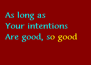 As long as
Your intentions

Are good, so good