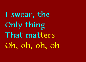 I swear, the
Only thing

That matters
Oh,oh,oh,oh