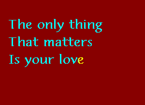 The only thing
That matters

Is your love