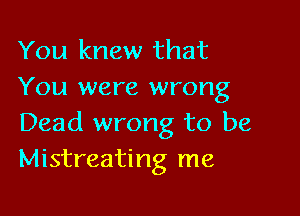 You knew that
You were wrong

Dead wrong to be
Mistreating me