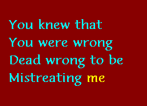 You knew that
You were wrong

Dead wrong to be
Mistreating me