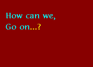 How can we,
Go on...?