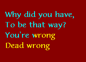 Why did you have,
To be that way?

You're wrong
Dead wrong