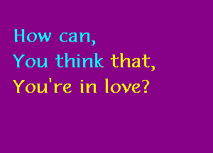 How can,
You think that,

You're in love?