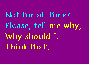 Not for all time?
Please, tell me why,

Why should I,
Think that,