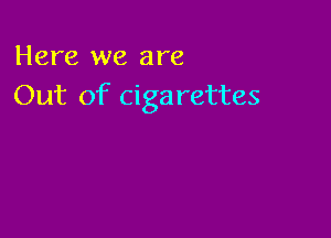 Here we are
Out of cigarettes