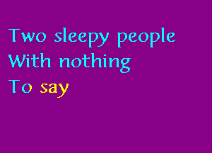 Two sleepy people
With nothing

To say