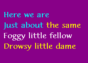 Here we are

Just about the same
Foggy little fellow
Drowsy little dame