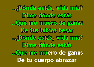 ..1D6nde estais, Vida mia?
Dime d(mde estzis
..Que me muero de ganas
De tus labios besar
..1D6nde estais, Vida mia?
Dime d(mde estzis
..Que me muero de ganas
De tu cuerpo abrazar