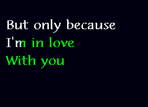 But only because
I'm in love

With you