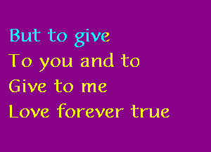 But to give
To you and to

Give to me
Love forever true